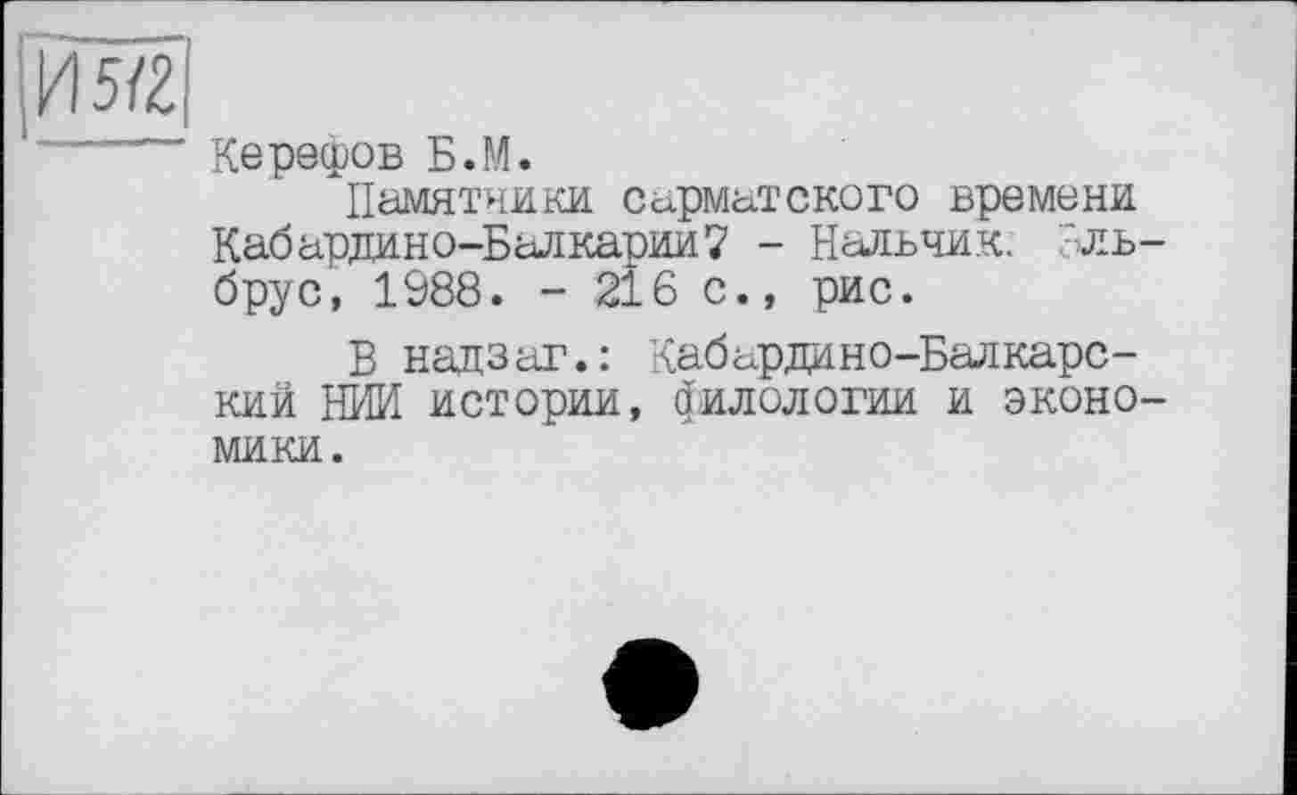 ﻿[Й5/2|
Керефов Б.М.
Памятники сарматского времени Кабардино-Балкарии? - Нальчик, 'ль брус, 1988. - 216 с., рис.
Б надзаг.: Кабардино-Балкарский НИИ истории, филологии и эконо мики.